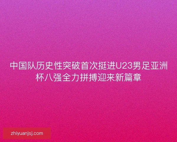中国队历史性突破首次挺进U23男足亚洲杯八强全力拼搏迎来新篇章 中国队历史性突破首次挺进U23男足亚洲杯八强全力拼搏迎来新篇章