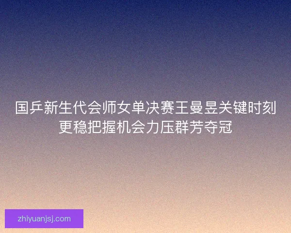 国乒新生代会师女单决赛王曼昱关键时刻更稳把握机会力压群芳夺冠