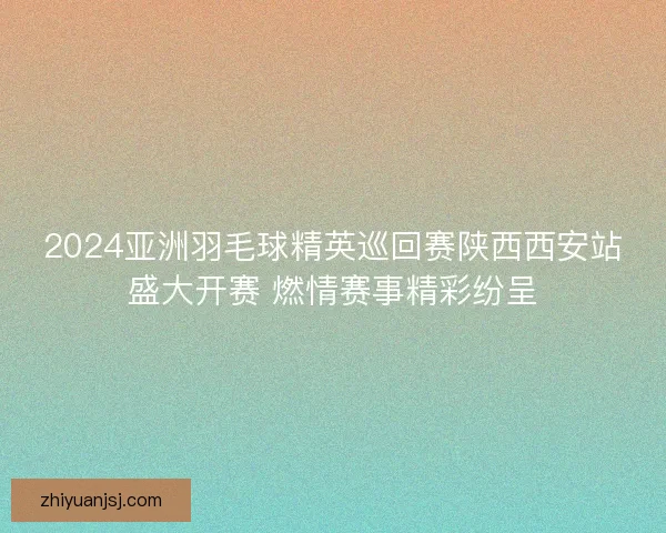 2024亚洲羽毛球精英巡回赛陕西西安站盛大开赛 燃情赛事精彩纷呈