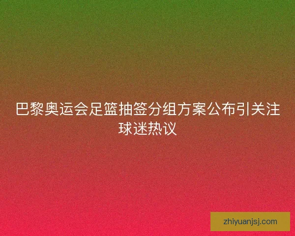 巴黎奥运会足篮抽签分组方案公布引关注球迷热议 巴黎奥运会足篮抽签分组方案公布引关注球迷热议
