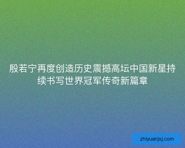 殷若宁再度创造历史震撼高坛中国新星持续书写世界冠军传奇新篇章
