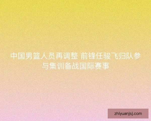 中国男篮人员再调整 前锋任骏飞归队参与集训备战国际赛事 中国男篮人员再调整 前锋任骏飞归队参与集训备战国际赛事