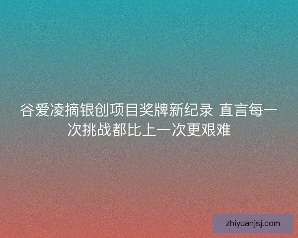 谷爱凌摘银创项目奖牌新纪录 直言每一次挑战都比上一次更艰难