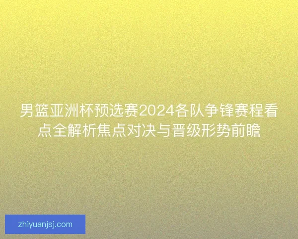 男篮亚洲杯预选赛2024各队争锋赛程看点全解析焦点对决与晋级形势前瞻 男篮亚洲杯预选赛2024各队争锋赛程看点全解析焦点对决与晋级形势前瞻