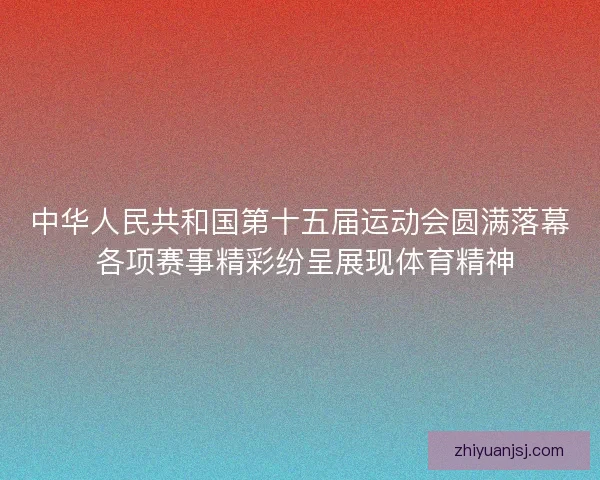 中华人民共和国第十五届运动会圆满落幕 各项赛事精彩纷呈展现体育精神 中华人民共和国第十五届运动会圆满落幕 各项赛事精彩纷呈展现体育精神