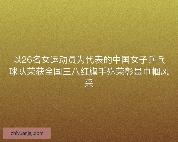 以26名女运动员为代表的中国女子乒乓球队荣获全国三八红旗手殊荣彰显巾帼风采 以26名女运动员为代表的中国女子乒乓球队荣获全国三八红旗手殊荣彰显巾帼风采