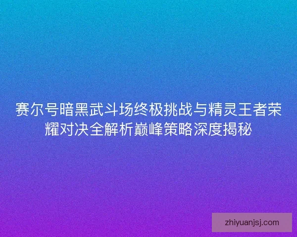 赛尔号暗黑武斗场终极挑战与精灵王者荣耀对决全解析巅峰策略深度揭秘