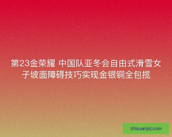 第23金荣耀 中国队亚冬会自由式滑雪女子坡面障碍技巧实现金银铜全包揽