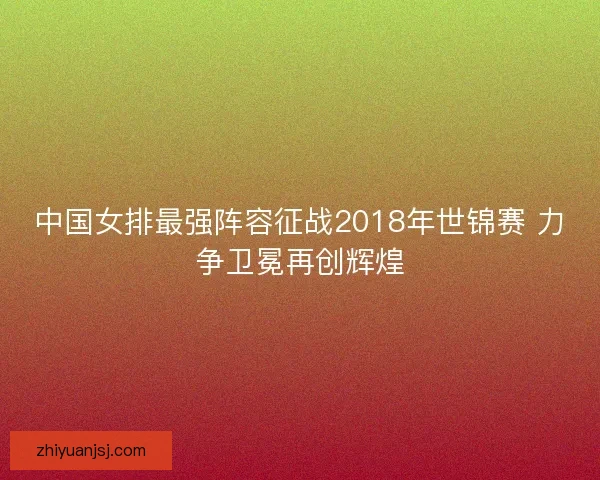 中国女排最强阵容征战2018年世锦赛 力争卫冕再创辉煌 中国女排最强阵容征战2018年世锦赛 力争卫冕再创辉煌