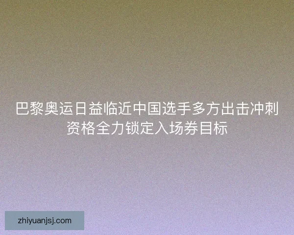 巴黎奥运日益临近中国选手多方出击冲刺资格全力锁定入场券目标 巴黎奥运日益临近中国选手多方出击冲刺资格全力锁定入场券目标