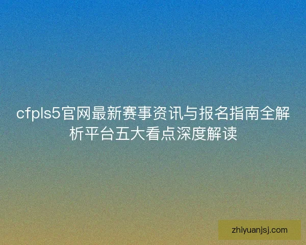cfpls5官网最新赛事资讯与报名指南全解析平台五大看点深度解读 cfpls5官网最新赛事资讯与报名指南全解析平台五大看点深度解读