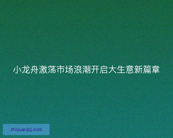 小龙舟激荡市场浪潮开启大生意新篇章 小龙舟激荡市场浪潮开启大生意新篇章